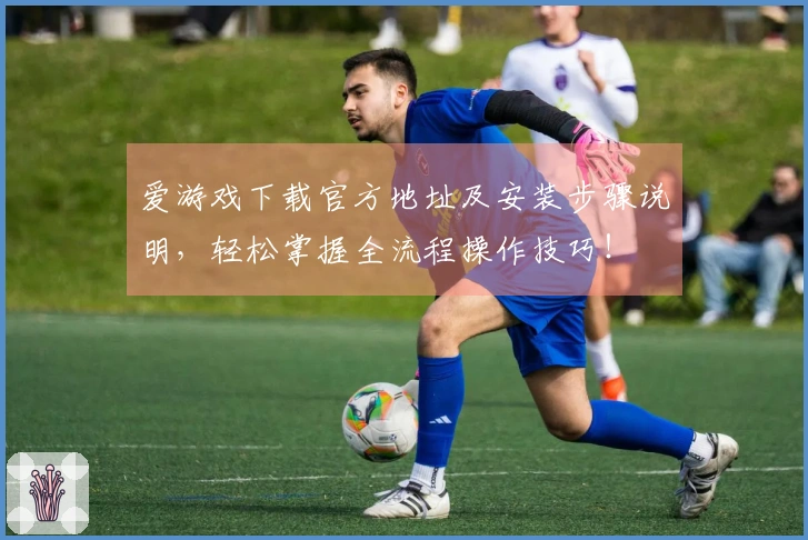 爱游戏下载官方地址及安装步骤说明，轻松掌握全流程操作技巧！