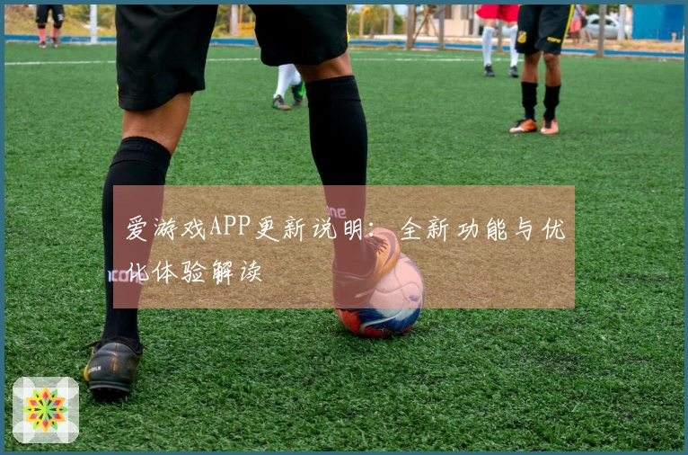 爱游戏APP更新说明：全新功能与优化体验解读